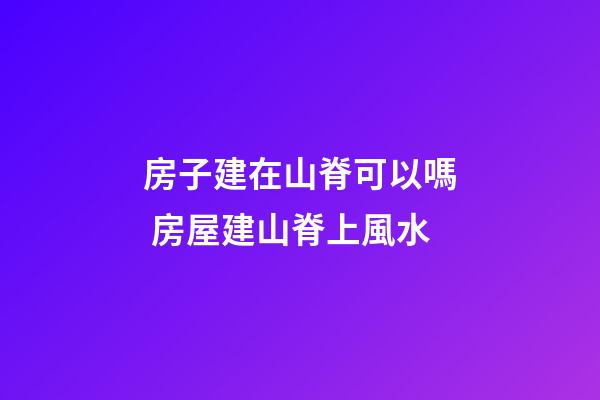 房子建在山脊可以嗎 房屋建山脊上風水